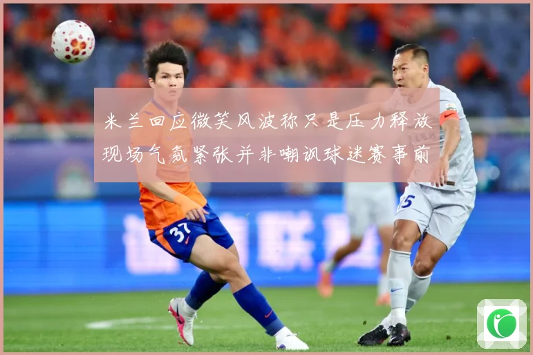 米兰回应微笑风波称只是压力释放现场气氛紧张并非嘲讽球迷赛事前瞻