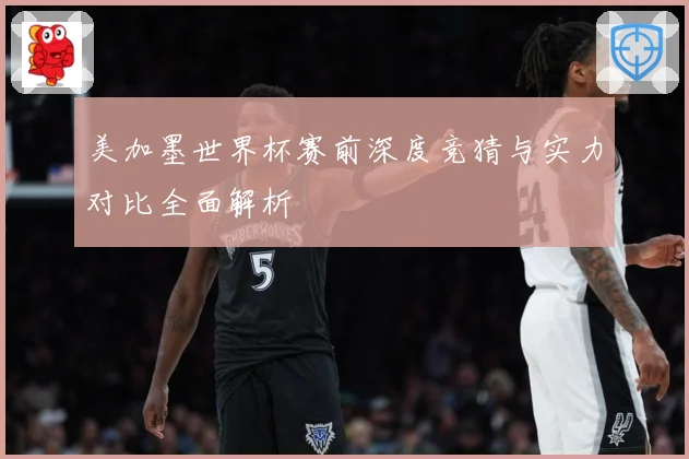 美加墨世界杯赛前深度竞猜与实力对比全面解析