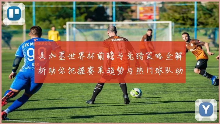 美加墨世界杯前瞻与竞猜策略全解析助你把握赛果趋势与热门球队动向