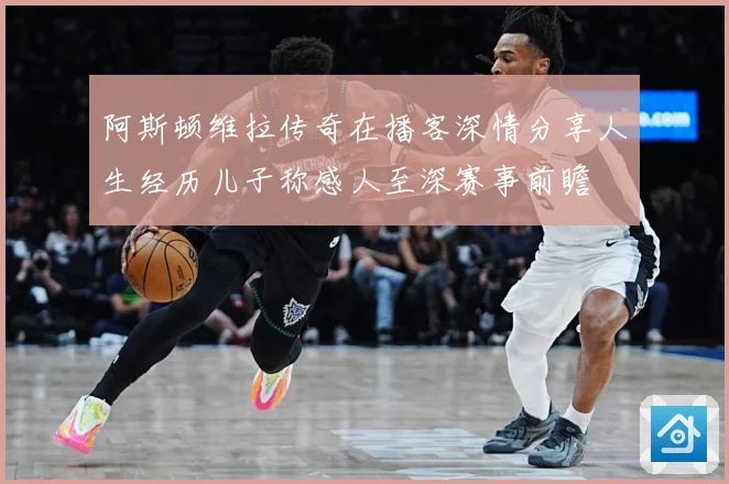 阿斯顿维拉传奇在播客深情分享人生经历儿子称感人至深赛事前瞻