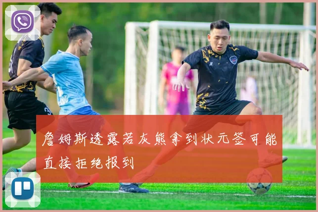 詹姆斯透露若灰熊拿到状元签可能直接拒绝报到