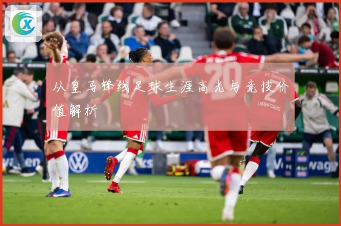 从皇马锋线足球生涯高光与竞技价值解析