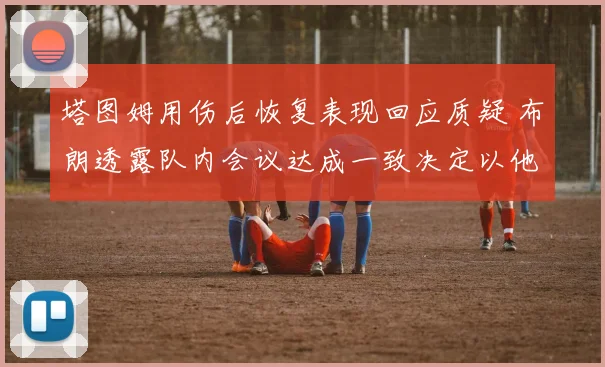 塔图姆用伤后恢复表现回应质疑 布朗透露队内会议达成一致决定以他为进攻核心