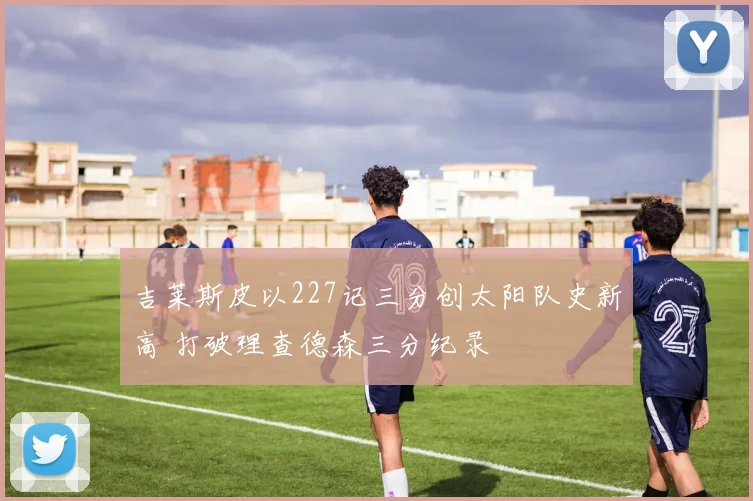 吉莱斯皮以227记三分创太阳队史新高 打破理查德森三分纪录