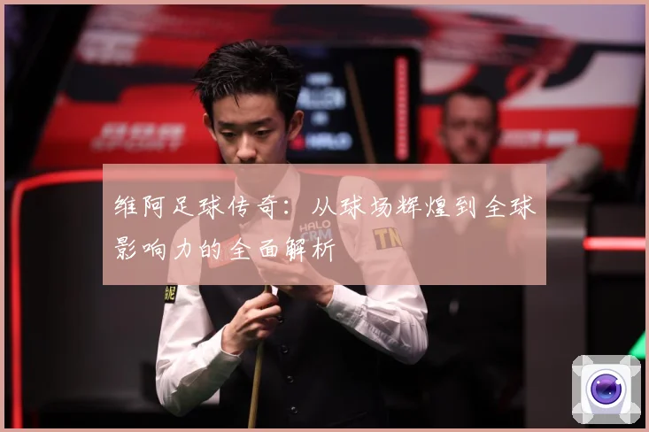 维阿足球传奇：从球场辉煌到全球影响力的全面解析