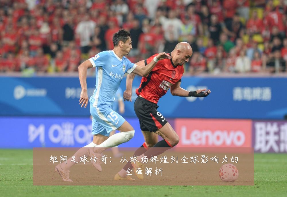 维阿足球传奇：从球场辉煌到全球影响力的全面解析
